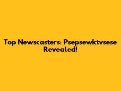 Top Newscasters: Psepsewktvsese Revealed!