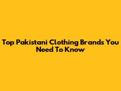 Top Pakistani Clothing Brands You Need To Know