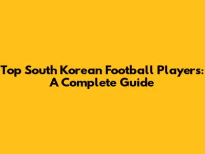 Top South Korean Football Players: A Complete Guide