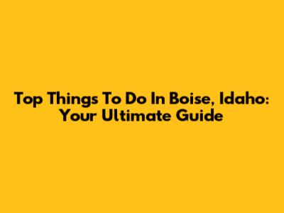 Top Things To Do In Boise, Idaho: Your Ultimate Guide