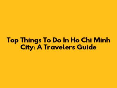 Top Things To Do In Ho Chi Minh City: A Traveler's Guide