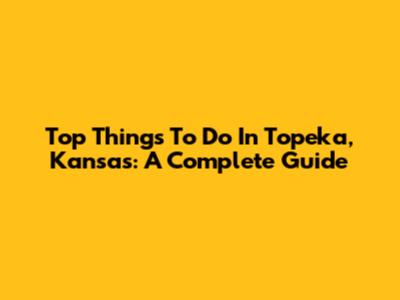 Top Things To Do In Topeka, Kansas: A Complete Guide