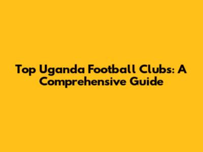 Top Uganda Football Clubs: A Comprehensive Guide