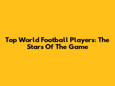 Top World Football Players: The Stars Of The Game