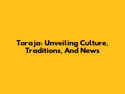 Toraja: Unveiling Culture, Traditions, And News