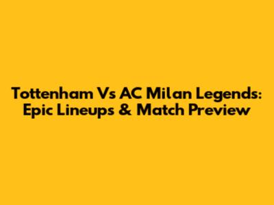 Tottenham Vs AC Milan Legends: Epic Lineups & Match Preview