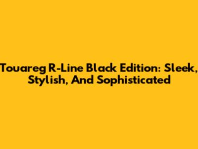 Touareg R-Line Black Edition: Sleek, Stylish, And Sophisticated