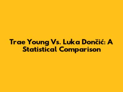 Trae Young Vs. Luka Dončić: A Statistical Comparison