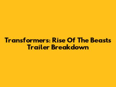 Transformers: Rise Of The Beasts Trailer Breakdown