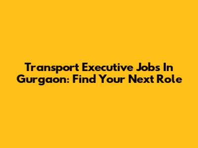 Transport Executive Jobs In Gurgaon: Find Your Next Role