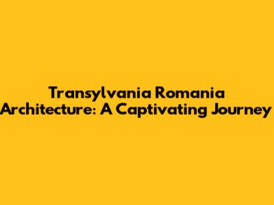 Transylvania Romania Architecture: A Captivating Journey