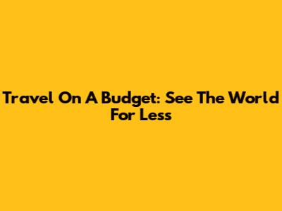 Travel On A Budget: See The World For Less
