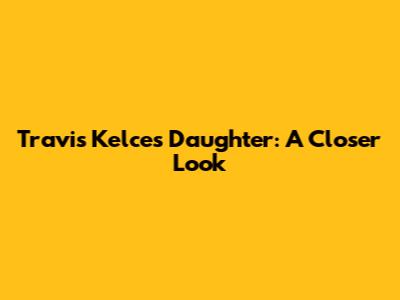 Travis Kelce's Daughter: A Closer Look