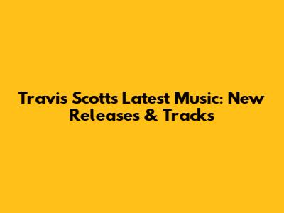 Travis Scott's Latest Music: New Releases & Tracks