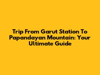Trip From Garut Station To Papandayan Mountain: Your Ultimate Guide