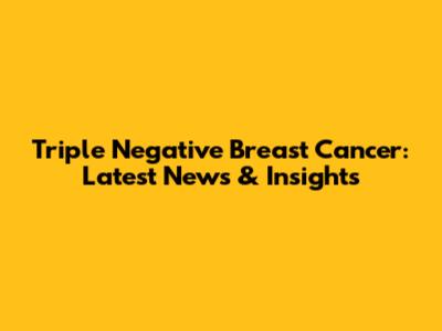 Triple Negative Breast Cancer: Latest News & Insights