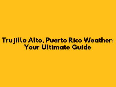 Trujillo Alto, Puerto Rico Weather: Your Ultimate Guide