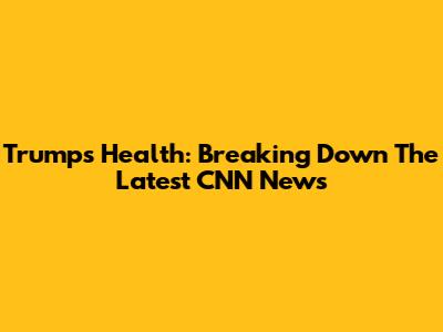 Trump's Health: Breaking Down The Latest CNN News