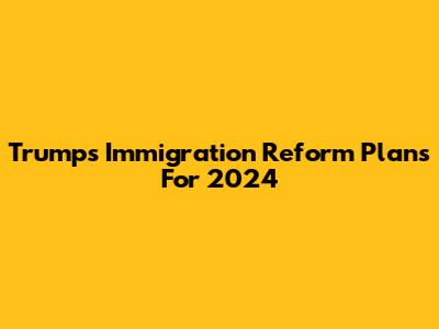 Trump's Immigration Reform Plans For 2024