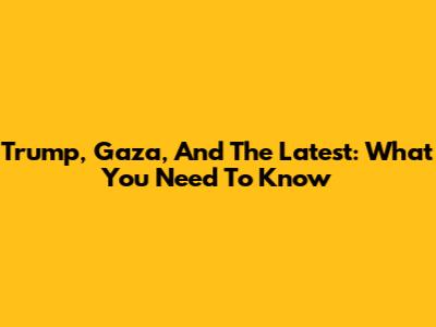Trump, Gaza, And The Latest: What You Need To Know