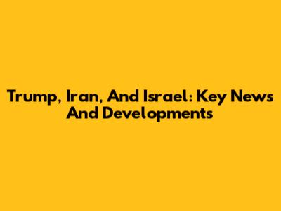Trump, Iran, And Israel: Key News And Developments