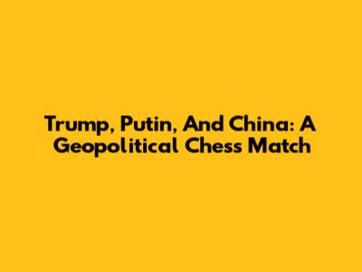 Trump, Putin, And China: A Geopolitical Chess Match