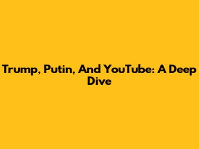 Trump, Putin, And YouTube: A Deep Dive