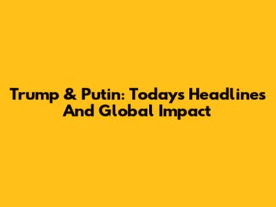 Trump & Putin: Today's Headlines And Global Impact