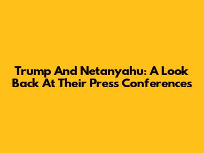 Trump And Netanyahu: A Look Back At Their Press Conferences