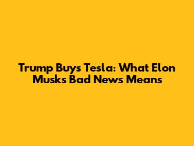 Trump Buys Tesla: What Elon Musk's Bad News Means