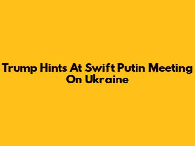 Trump Hints At Swift Putin Meeting On Ukraine