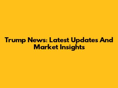 Trump News: Latest Updates And Market Insights