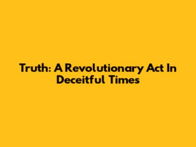 Truth: A Revolutionary Act In Deceitful Times