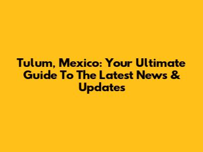 Tulum, Mexico: Your Ultimate Guide To The Latest News & Updates