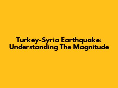 Turkey-Syria Earthquake: Understanding The Magnitude