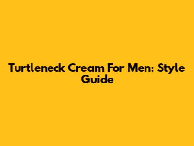 Turtleneck Cream For Men: Style Guide