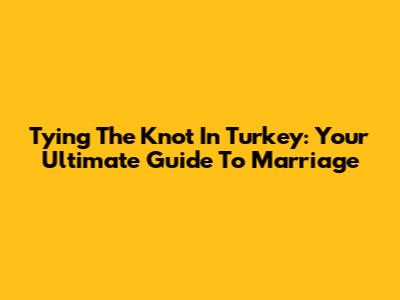 Tying The Knot In Turkey: Your Ultimate Guide To Marriage