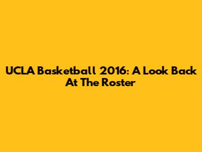 UCLA Basketball 2016: A Look Back At The Roster