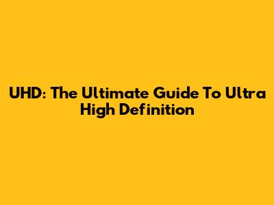 UHD: The Ultimate Guide To Ultra High Definition