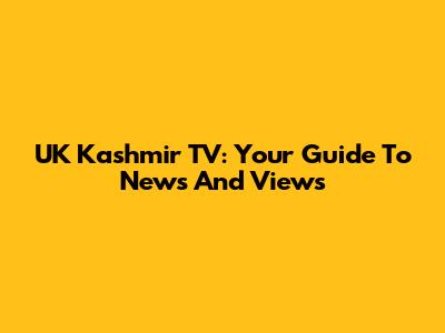 UK Kashmir TV: Your Guide To News And Views