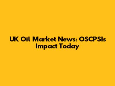 UK Oil Market News: OSCPSI's Impact Today