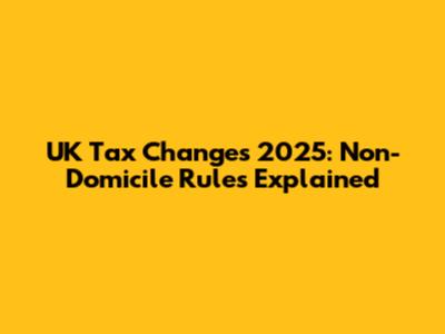 UK Tax Changes 2025: Non-Domicile Rules Explained