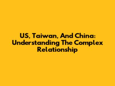 US, Taiwan, And China: Understanding The Complex Relationship