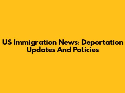 US Immigration News: Deportation Updates And Policies