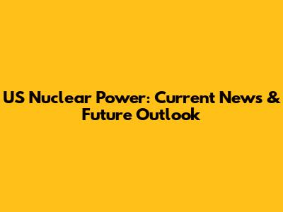 US Nuclear Power: Current News & Future Outlook