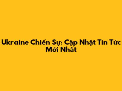 Ukraine Chiến Sự: Cập Nhật Tin Tức Mới Nhất