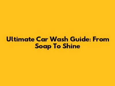 Ultimate Car Wash Guide: From Soap To Shine