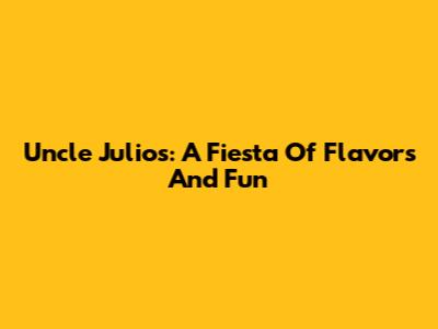 Uncle Julio's: A Fiesta Of Flavors And Fun