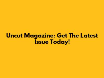Uncut Magazine: Get The Latest Issue Today!