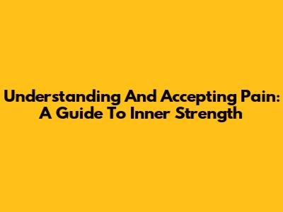 Understanding And Accepting Pain: A Guide To Inner Strength